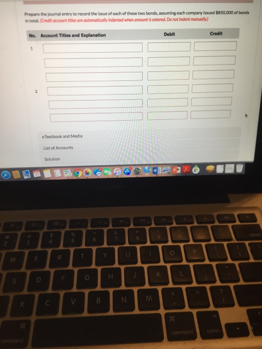 Prepare the journal entry to record the issue of each of these two bonds, assuming each company issued $850,000 of bonds In t