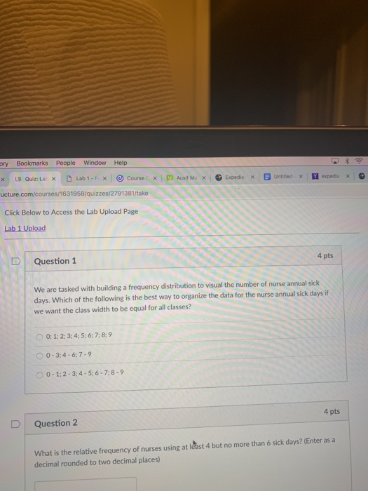 ry Bookmarks People Window Help x LB Quiz: La × D Lab 1-F ×10 Course c ×IM Aust Ma-. Expedia × Untitled expedia x uct es/1631958/quizzes/2791381/take Click Below to Access the Lab Upload Page D l Question 1 4 pts We are tasked with building a frequency distribution to visual the number of nurse annual sick days. Which of the following is the best way to organize the data for the nurse annual sick days itf we want the class width to be equal for all classes? 0: 1;2:3: 4: 5; 6: 7: 8:9 0-3:4-67-9 0-1:2-3:4-5:6-7:8-9 D Question 2 4 pts What is the relative frequency of nurses using at least 4 but no more than 6 sick days? (Enter as a decimal rounded to two decimal places)