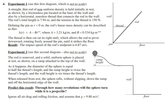 4. Experiment 1 (see this first diagram, which is not to scale) A straight, thin rod of non-uniform density is held initially at rest, as shown, by a frictionless pin located at the base of the wall and also by a horizontal, massless thread that connects the rod to the wall The rods total length is 7.94 m, and the tension in the thread is 150 N Defining the pin as r 0 m, the rods linear mass density can be described as this wall rod r)A- Br5, where A 3.21 kg/m, and B 0.534 kg m-35 The thread is then cut (at its right end), which allows the rod to pivot downward, rotating freely around the pin, until it strikes the floor Result: The impact speed of the rods midpoint is 6.87 m/s pin fioor Experiment 2 (see this second diagram-also not to scale) The rod is removed, and a solid, uniform sphere is placed at rest, as shown, on a ramp attached to the top of the wall. heikit As it happens, the diameter of the sphere is equal to half the threads length; and the ramp height is twice the threads length; and the wall height is six times the threads length 义 When released from rest, the sphere rolls, without slipping, down the ramp and off the horizontal edge of the wall wall Predict this result: Through how many revolutions will the sphere turn while it is a projectile? Ignore all air drag and rolling friction, and assume that g 9.80 m/s2. Jloor