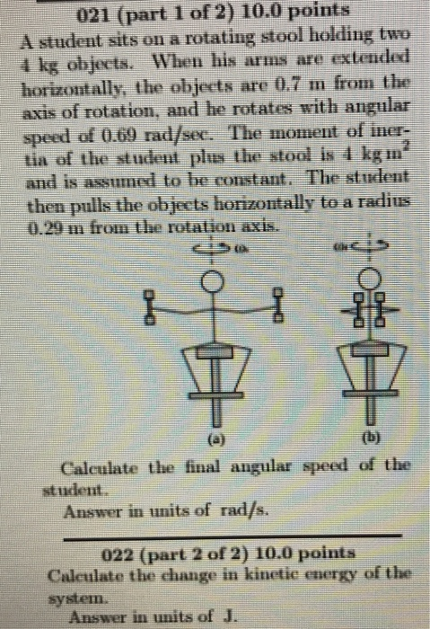 021 (part 1 of 2) 10.0 points A student sits on a rotating stool holding two 4 kg objects. When his arms are extended horizontally, the objects are 0.7 m from the axis of rotation, and he rotates with angular speed of 0.69 rad/sec. The moment of iner- tia of the student plus the stool is 4 kg and is a ssumed to be constant. The student then pulls the objects horizontally to a radius 0.29 m from the rotation axis. Calculate the final angular speed of the student Answer in units of rad/s. 022 (part 2 of 2) 10.0 points Caleulate the change in kinetic energy of the system. Answer in units of J.