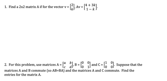 1. Find a 2x2 matrix A if for the vector v= [R], Av = [4 +38] 2. For this problem, use matrices A = La ), B=1 _Jandc=lo 9]. S