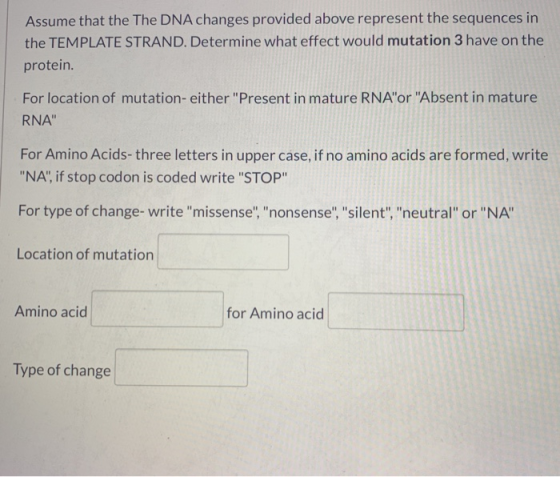 Assume that the The DNA changes provided above represent the sequences in the TEMPLATE STRAND. Determine what effect would mu