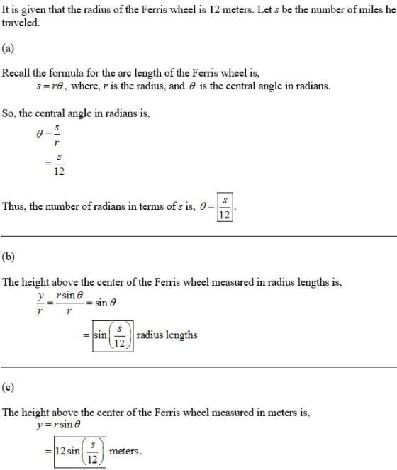 It is given that the radius of the Ferris wheel is 12 meters. Let s be the number of miles he traveled Recall the formula for the arc length of the Ferris wheel is, s-: ra, where, r is the radius. and θ Is the central angle in radians So, the central angle in radians is 12 Thus, the number of radians in terms of s is, θ = 12 The height above the center of the Ferris wheel measured in radius lengths is, v r, sin θ sinradius lengths 12 The height above the center of the Ferris wheel measured in meters is, - 12 in_ meters 12