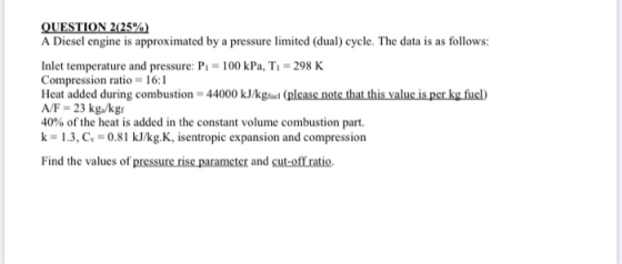 QUESTION 2(25%) A Diesel engine is approximated by a pressure limited (dual) cycle. The data is as follows: Inlet temperature