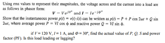 Using rms values to represent their magnitudes, the voltage across and the current into a load are as follows in phasor form: v - Ve/o° and I -le-i Show that the instantaneous power p() v)i(t) can be written as pt) PP cos 2Q sin 2ut, where average power cos φ and reactive power Q-VI sin φ if I= 120 V, 1-| A, and Φ = 30°, find the actual value of P. Q. S and power factor (PF). Is this load leading or lagging?