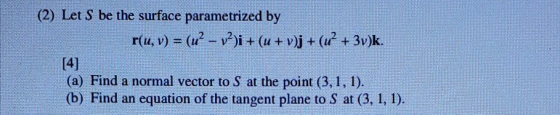 (2) Let S be the surface parametrized by r(u, v) = (u? – 12)i + (u + v)j + (u? + 3v)k. (a) Find a normal vector to S at the p