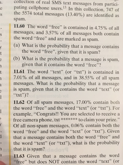 collection of real SMS text messages from partici- pating cellphone users.13 In this collection, 747 of the 5574 total messages (13.40%) are identified as spam. 11.60 The word free is contained in 4.75% of all messages, and 3.57% of all messages both contain the word free and are marked as spam. (a) What is the probability that a message contains the word free, given that it is spam? (b) What is the probability that a message is spam, given that it contains the word free? t 11.61 The word text (or xt) is contained in 7.01% of all messages, and in 38.55% of all spam messages. What is the probability that a message is spam, given that it contains the word text (or txt)? 11.62 Of all spam messages, 17.00% contain both the word free and the word text (or txt). For example, Congrats!! You are selected to receive a free camera phone, tto claim your prize. Of all non-spam messages, 0.06% contain both the word free and the word text (or txt). Given that a message contains both the word free and the word text (or txt), what is the probability that it is spam? 11.63 Given that a message contains the word free but does NOT contain the word text (or