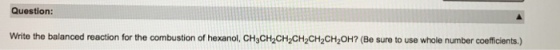 Question: Write the balanced reaction for the combustion of hexanol, CH3CH2CH2CH2CH2CH20H? (Be sure to use whole number coefficients.)