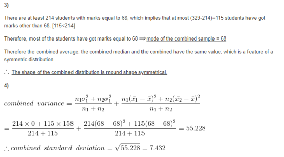 3) There are at least 214 students with marks equal to 68, which implies that at most (329-214)-115 students have got marks other than 68. [115 214] Therefore, most of the students have got marks equal to 68 mode of the combined sampleE 68 Therefore the combined average,the combined median and the combined havethe same value,which is a feature of a symmetric distribution. . The shape of the combined distribution is mound shape symmetrical. 4) combined Uarzance n1 + n2 ni+ n2 214 x 0115 x 158 214(68 - 68)2 115(68 68)2 55.228 214 115 214 115 .:. combined standard deviation - V55.228-7.432
