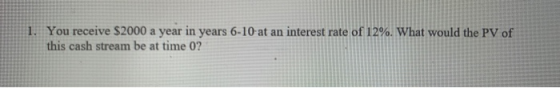 1. You receive $2000 a year in years 6-10 at an interest rate of 12%. What would the PV of this cash stream be at time 0?
