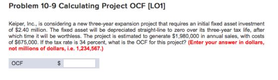 Problem 10-9 Calculating Project OCF [LO1] Keiper, Inc., is considering a new three-year expansion project that requires an initial fixed asset investment of $2.40 million. The fixed asset will be depreciated straight-ine to zero over its three-year tax life, after which time it will be worthless. The project is estimated to generate $1,980,000 in annual sales, with costs of $675,000. If the tax rate is 34 percent, what is the OCF for this project? (Enter your answer in dollars, not millions of dollars, i.e. 1,234,567.) OCF