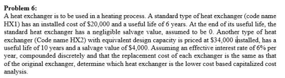 Problem 6: A heat exchanger is to be used in a heating process. A standard type of heat exchanger (code name HX1) has an installed cost of $20,000 and a useful life of 6 years. At the end of its useful life, the standard heat exchanger has a negligible salvage value, assumed to be 0. Another type of heat exchanger (Code name HX2) with equivalent design capacity is priced at S34,000 ihstalled, has a useful life of 10 years and a salvage value of $4,000. Assuming an effective interest rate of 6% per year, compounded discretely and that the replacement cost of each exchanger is the same as that of the original exchanger, determine which heat exchanger is the lower cost based capitalized cost analysis.