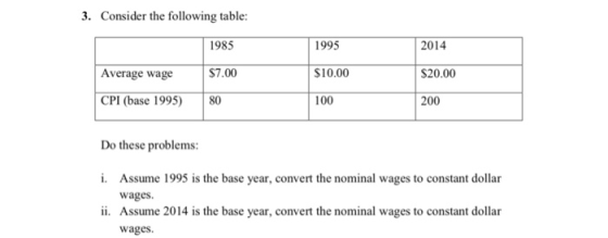 3. Consider the following table: 1995 S10.00 100 1985 2014 S20.00 200 Average wage S7 S7.00 CPI (base 1995) 80 Do these problems i. Assume 1995 is the base year, convert the nominal wages to constant dollar wages Assume 2014 is the base year, convert the nominal wages to constant dollar wages ii.
