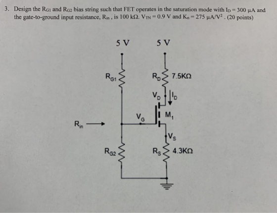 3. Design the RGi and Ro2 bias string such that FET operates in the saturation mode with Ip 300 HA and the gate-to-ground input resistance, Rin , is 100 kΩ VIN-0.9 V and Kn-275 μΑ/V2 . (20 points) 5 V 5 V Ra1 V i R62 Rs > 4.3ΚΩ