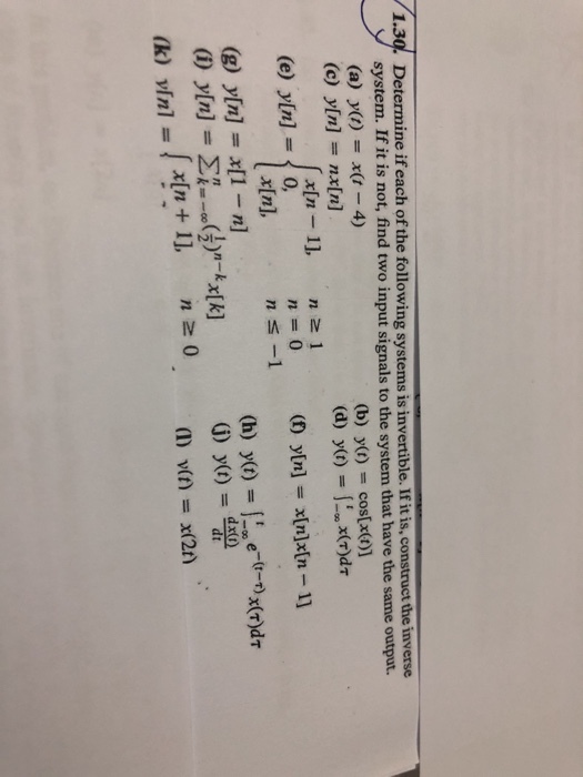 1.30. Determine if each of the following systems is invertible. If it is, construct the inverse system. If it is not, find two input signals to the system that have the same output. (a) ya)-x(t - 4) (c) y[n] nx[n] (b) y(t) = cos(x(t)] x[n - 11, n z 1 In], (e) yIn]-0, ns-1 (g) y[n] x[1 -n] G) y(t) dxt (1) V(f) = X(20) n 0 (k) vini =lx(n+1],