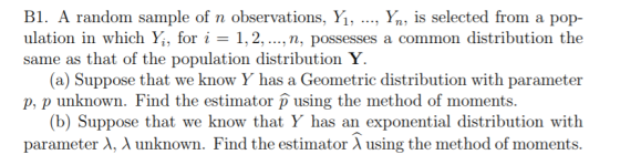 B1. A random sample of n observations, Yi, ., Yn, is selected from a pop- ulation in which Yi, for i = 1, 2, ,n, possesses a common distribution the same as that of the population distribution Y (a) Suppose that we know Y has a Geometric distribution with parameter p, p unknown. Find the estimator using the method of moments. (b) Suppose that we know that Y has an exponential distribution with parameter λ, λ unknown. Find the estimator λ using the method of moments.