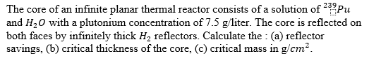 The core of an infinite planar thermal reactor consists of a solution of 239Pu and H20 with a plutonium concentration of 7.5 g/liter. The core is reflected on both faces by infinitely thick H2 reflectors. Calculate the : (a) reflector savings, (b) critical thickness of the core, (c) critical mass in g/cm2