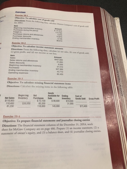 Objectives To calculate cost of goods sold Directionsi From the following data, calculate Mason Companys cost of gods wod for 20x1 Purchases during the period Freight in s 47,610 114,750 3,375 14,875 3,145 38,910 retums and allowanoes 10- Objectives To calculate income statement amounts Directions: From the following data, calculate (a) net sales, (b) cost of goods sold (c) gross profit, and (d) net income or net loss. tem Sales Sales returns and allowances Sales discounts Amount $437,600 21,600 9,520 37,510 307,300 43,710 82,450 Beginning merchandise inventory Ending merchandise inventory Operating expenses Exercise 10-3 Objective: To calculate missing financial stat Directions: Calculate the missing items in the following table Goods Available for Ending Beginning Net Cost of Net Sales Inventory Purchases Sale $118,900 Inventory Goods Sold Gross Profi $ 72,100 $98,600 $19,000 65,200 118,000 $38,000 $73,400 145,000 31,000 145,000 81,230 Exercise 10-4 Objective: To prepare financial statements and journalize closing entries Directions: The financial statement columns of the December 31, 20X4, work sheet for McGaw Co statement of owners equity, and (3) a balance sheet, and (4) journalize closing entries. mpany are on page 486. Prepare (1) an income statement, (2) a