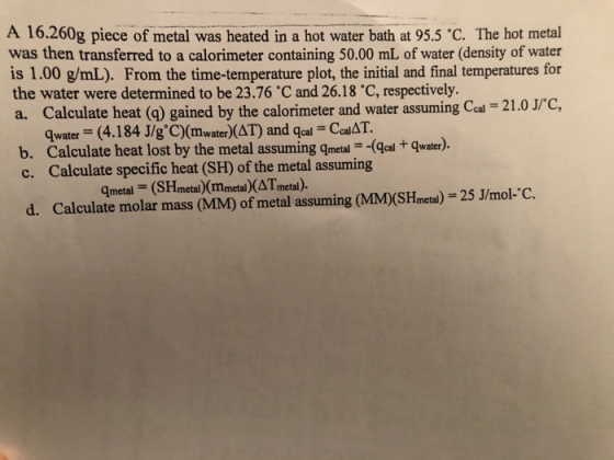 A 16.260g piece of metal was heated in a hot water bath at 95.5 C. The hot metal was then transferred to a calorimeter contai