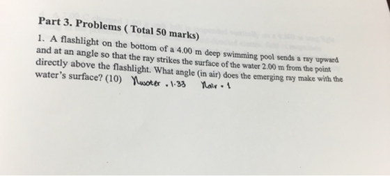 Part 3. Problems (Total 50 marks) 1. A flashlight on the bottom of a 4.00 m deep swimming pool sends a ray upward and at an angle so that the ray strikes the surface of the water 2.00 m from the point directly above the flashlight. What angle (in air) does the emerging ray make with the waters surface? (10) Yuwote.33 atr