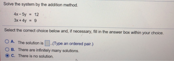 Solve the system by the addition method. 4x-5y12 3x+4y = 9 Select the correct choice below and, if necessary, fill in the answer box within your choice. O A. The solution is (Type an ordered pair.) O B. There are infinitely many solutions. 8 C. There is no solution.
