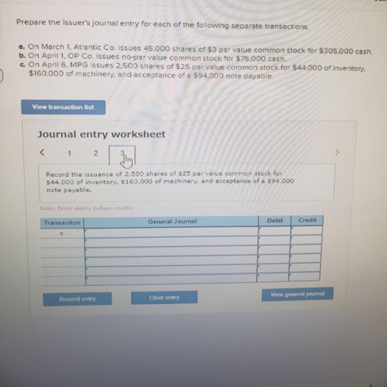 Prepare the issuers journal entry for each of the following separate transactions a. On March 1, Atlantic Co. issues 45.000 shares of $3 par value common stock for $305.000 cash. b. On April 1, OP Co. issues no-par value common stock for $75.000 cash. c. On April 6, MPG issues 2,500 shares of $25 par value common stock for $44000 of inventory $160.000 of machinery. and acceptance of a $94.000 note payable. View transaction list Journal entry worksheet 2 Record the issuance of 2,500 shares of $25 par value common stock for 544,000 of inventory, 5160.000 of machinery, and acceptance of a $94.000 note payable. Note: Enter debits before credits. General Journal Debit |Credit Transaction Clear entry Viewr general journal Record entry