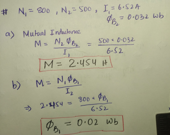 # N=800 , N₂ = 500, I, = 6.52A R = 0.032 wb a) Mutual Inductance M = N₂ Be = 500 * 0.032 6.82 M= 2.454 H b) M=N,OB, I, w M= I