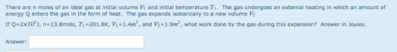 There are n moles of an ideal gas at initial volume Vi and initial temperature Ti. The gas undergoes an external heating in which an amount of energy Q enters the gas in the form of heat. The gas expands isobarically to a new volume ½ If Q=2x10), n=13.8mols, T1-201.8K, И = 1.4m3, and ½= 1.9m3, what work done by the gas during this expansion? Answer in Joules. Answer: