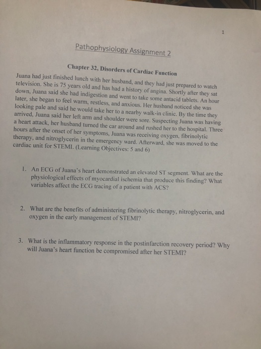 Pathophysiology Assignment 2 Chapter 32, Disorders of Cardiac Function Juana had just finished lunch with her husband, and they had just prepared to watch television. She is 75 years old and has had a history of angina. Shortly after they sat down, Juana said she had indigestion and went to take some antacid tablets. An hour later, she began to feel warm, restless, and anxious. Her husband noticed she was looking pale and said he would take her to a nearby walk-in clinic. By the time they arrived, Juana said her left arm and shoulder were sore. Suspecting Juana was having a heart attack, her husband turned the car around and rushed her to the hospital. Three hours after the onset of her symptoms, Juana was receiving oxygen, fibrinolytic therapy, and nitroglycerin in the emergency ward. Afterward, she was moved to the cardiac unit for STEMI. (Learning Objectives: 5 and 6) An ECG of Juanas heart demonstrated an elevated ST segment. What are the physiological effects of myocardial ischemia that produce this finding? What variables affect the ECG tracing of a patient with ACs? I. What are the benefits of administering fibrinolytic therapy, nitroglycerin, and oxygen in the early management of STEMI? 2. What is the inflammatory response in the postinfarction recovery period? Why will Juanas heart function be compromised after her STEMI? 3.