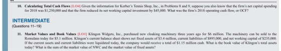 10. Calculating Total Cash Flows IL04| Given the information for Kerbers Tennis Shop, Inc., in Problems 8 and 9, suppose you also know that the firms net capital spending for 2018 was $1,250,000 and that the firm reduced its net working capital investment by $45,000. What was the firms 2018 operating cash flow, or OCF? INTERMEDIATE (Questions 11-19) 11. Market Values and Book Values LO1] Klingon Widgets, Inc., purchased new cloaking machinery three years ago for S6 million. The machinery can be sold to the Romulans today for S5.1 million. Klingons current balance sheet shows net fixed assets of $3.4 million, current liabilities of $895,000, and net working capital of $235,000. If the current assets and current liabilities were liquidated today, the company would receive a total of S1.15 million cash. What is the book value of Klingons total assets today? What is the sum of the market value of NWC and the market value of fixed assets?