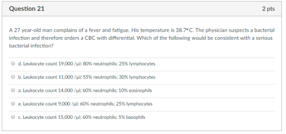 Question 21 2 pts A 27 year-old man complains of a fever and fatigue. His temperature is 38.7°C. The physician suspects a bacterial infection and therefore orders a CBC with differential. Which of the following would be consistent with a serious bacterial infection? O d. Leukocyte count 19,000 /μ1: 80% neutrophils; 25% lymphocytes O b. Leukocyte count 11,000 / 1:55% neutrophils; 30% lymphocytes O a. Leukocyte count 14,000 /μ1; 60% neutrophils; 10% eosinophils O e. Leukocyte count 9,000 /μ|; 60% neutrophils; 25% lymphocytes O c. Leukocyte count 15,000 /μ1; 60% neutrophils; 5% basophils