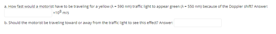 a. How fast would a motorist have to be traveling for a yellow (1 = 590 nm) traffic light to appear green (1 = 550 nm) becaus