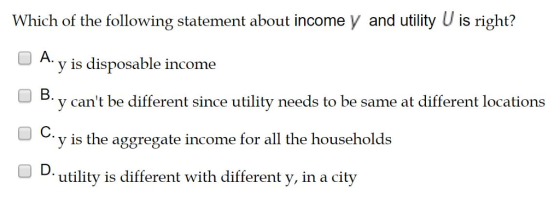 Which of the following statement about income y and utility U is right? OA y is disposable income B. с. D. y cant be different since utility needs to be same at different locations y is the aggregate income for all the households utility is different with different y, in a city