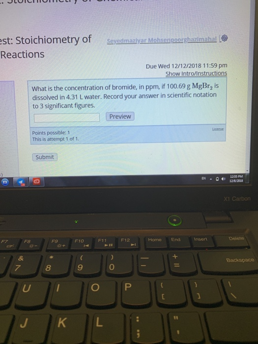 st: Stoichiometry of Reactions Seysdmazlyar Mohsenpoorshazimahal Due Wed 12/12/2018 11:59 pm What is the concentration of bromide, in ppm, if 100.69 g MgBr2 is dissolved in 4.31 L water. Record your answer in scientific notation to 3 significant figures Preview Points possible: 1 This is attempt 1 of 1 Submit 255 PM X1 Carbon F8 F9 F10 F11 F12 Home End 8 9 0 J KL