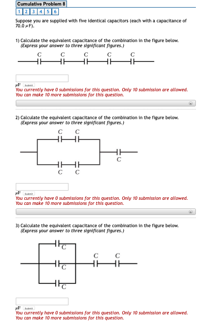 Cumulative Problem 8 1 2 3 456 Suppose you are supplied with five identical capacitors (each with a capacitance of 70.0 pF) 1) Calculate the equivalent capacitance of the combination in the figure below. (Express your answer to three significant figures.) You currently have 0 submissions for this question. Only 10 submission are allowed. You can make 10 more submissions for this question 2) Calculate the equivalent capacitance of the combination in the figure below. (Express your answer to three significant figures.) You currently have 0 submissions for this question. Only 10 submission are allowed. You can make 10 more submissions for this question. 3) Calculate the equivalent capacitance of the combination in the figure below. (Express your answer to three significant figures.) You currently have 0 submissions for this question. Only 10 submission are allowed. You can make 10 more submissions for this question
