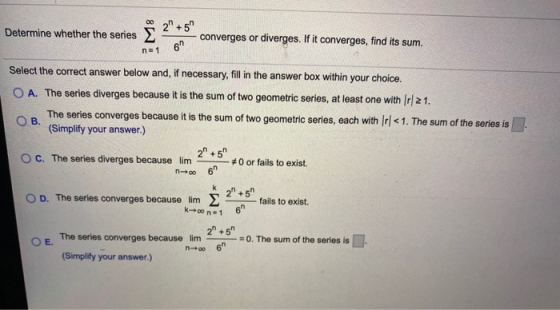 00 Determine whether the series 2 +5 6 converges or diverges. If it converges, find its sum. n=1 Select the correct answer