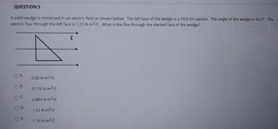 QUESTION 5 A solid wedge is immersed in an electric field as shown below. The left face of the wedge is a 10.0 cm square. The