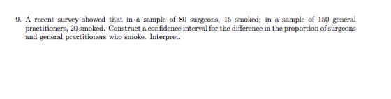 9. A recent survey showed that in a sample of 80 surgeons, 15 smoked; in a sample of 150 general practitioners, 20 smoked. Construct a confidence interval for the difference in the proportion of surgeons and general practitioners who smoke. Interpret.