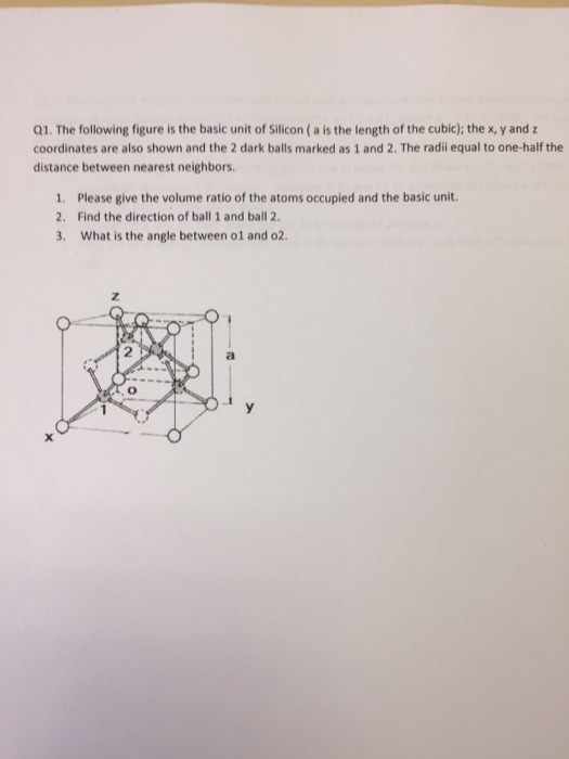 Q1. The following figure is the basic unit of Silicon (a is the length of the cubic); the x, y and coordinates are also shown and the 2 dark balls marked as 1 and 2. The radii equal to one-half the distance between nearest neighbors. 1. Please give the volume ratio of the atoms occupied and the basic unit. 2. Find the direction of ball 1 and ball 2 3. What is the angle between o1 and o2 2