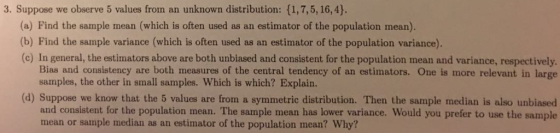 3. Suppose we observe 5 values from an unknown distribution: (1,7,5, 16,4). (a) Find the sample mean (which is often used as an estimator of the population mean) (b) Find the sample variance (which is often used as an estimator of the population variance). (c) In general, the estimators above are both unbiased and consistent for the population mean and variance, respectively Bias and consistency are both measures of the central tendency of an estimators. One is more relevant in large samples, the other in small samples. Which is which? Explain. (d) Suppose we know that the 5 values are from a symmetric distribution. Then the sample median is also unbiased and consistent for the population mean. The sample mean has lower variance. Would you prefer to use the sample mean or sample median as an estimator of the population mean? Why?