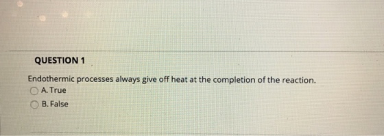 QUESTION 1 Endothermic processes always give off heat at the completion of the reaction A. True B. False