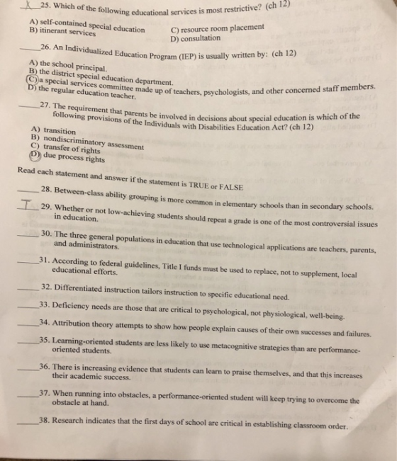 25. Which of the owing educational services is most restrictive? (ch 12) servie A) self-contained special education B) itinerant services C) resource room placement D) consultation ucation Program (IEP) is usually written by: (ch 12) A) the school principal. B) the district special education department. C)a special services committee made ) the regular education teacher,up of teachers, psychologists, and other concerned staff members. 27. The requirement that parents be following provisions of the Individuals with Disabilities Education involved in decisions about special education is which of the Act? (ch 12) A) transition B) nondiscriminatory assessment C) transfer of rights due process rights Read each statement and answer if the statement is TRUE or FALSE 28. Between-class ability grouping is mo re common in elementary schools than in secondary schools. 29. Whether or not low-achi eving students should repeat a grade is one of the most controversial issues in education. 30. The three general populations in education that use technological applications are teachers, parents, and administrators. 31. According to federal guidelines, Title I funds must be used to replace, not to supplement, local educational efforts. 32. Differentiated instruction tailors instruction to specific educational need. 33. Deficiency needs are those that are critical to psychological, not physiological, well-being. 34. Attribution theory attempts to show how people explain causes of their own successes and failures. 35. Learning-oriented students are less likely to use metacognitive strategies than are performance- oriented students. There is increasing evidence that students can learn to praise themselves, and that this increases their academic success. 36. 37. When running into obstacles, a performance-oriented student will keep trying to overcome the obstacle at hand. classroom order. 38. Research indicates that the first days of school are critical in establishing