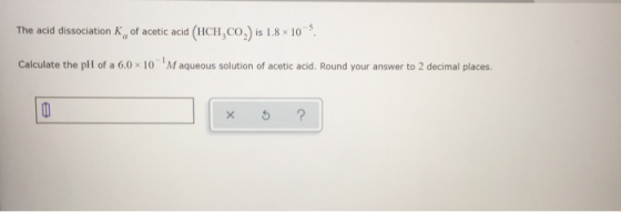 The acid dissociation of acetic acid (HCH,CO,) is 1.8 x 10 Calculate the pH of a 6.0 x 10 Maqueous solution of acetic acid. R