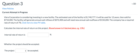 Question 3 --/20 View Policies Current Attempt in Progress Viera Corporation is considering investing in a new facility. The