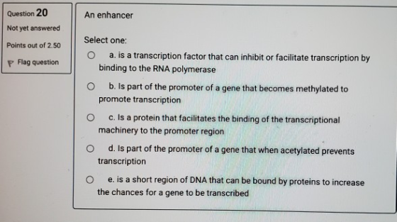 An enhancer Question 20 Not yet answered Points out of 2.50 P Flag question Select one: O a. is a transcription factor that c
