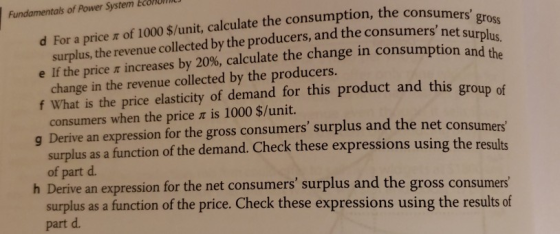 Fundamentals of Power System EcoHon consumers g surplus, the revenue collected by the producers, and the consumer e If the price increases by 20%, calculate the change in consumption and d For a price π of 1000 $/unit, calculate the consumption, the cons rs net surplus. change in the revenue collected by the producers. f What is the price elasticity of demand for this product and this group of consumers when the price π is 1000 $/unit. g Derive an expression for the gross consumers surplus and the net consumers surplus as a function of the demand. Check these expressions using the results of part d. h Derive an expression for the net consumers surplus and the gross consumers surplus as a function of the price. Check these expressions using the results of part d.