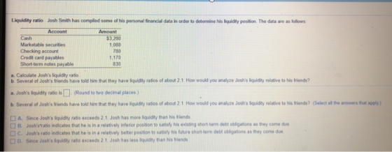 Liquidity ratio Josh Smith has compled some of his personal financial data in order to determine his liquidity position. The data are as follows Account Amount Cash $3,280 1,080 780 1,170 830 Marketable securities Checking account Credit card payables Short-term notes payable a. Calculate Joshs liquidity ratio b Several of Joshs friends have told him that they have liquidity ratios of about 2 1 How would you analyze Joshs liquidity relative to his friends? a. Joshs liquidity ratio is□ (Round to two decimal places) b Several of Joshs friends have told him that they have liquidity ratios of about 2 1 How would you analyze Joshs iquidity relative to his friends? (Select all the answers that apply) □ A. Since Joshs liquidity ratio exceeds 2 1 Josh has more liquidity than his friends D B. Joshsratio indicates that he is in a relatively inferior position to satsfy his existing short-term debt obligations as they come due C. Joshs ratio indicates that he is in a reletively better posision to satisly his future short-term debt obligations as they come due D. Since Joshs liquidity ratio exceeds 2.1 Josh has less liquidity than his friends