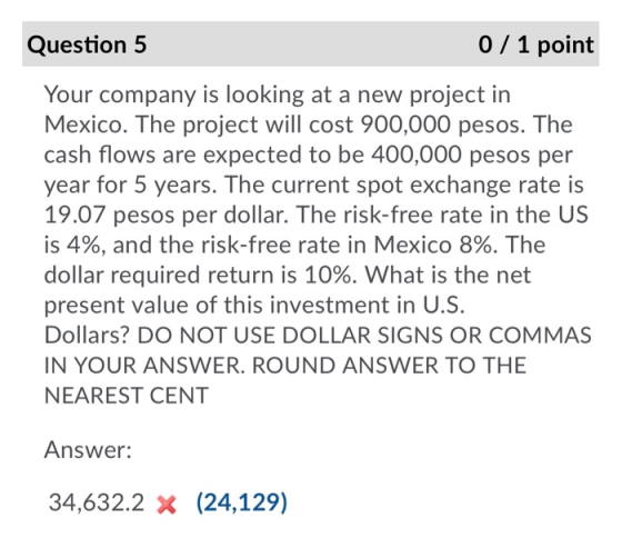 Question 5 0 / 1 point Your company is looking at a new project in Mexico. The project will cost 900,000 pesos. The cash flow