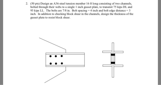 2. (50 pts) Design an A36-steel tension member 16 ft long consisting of two channels, bolted through their webs to a single 1