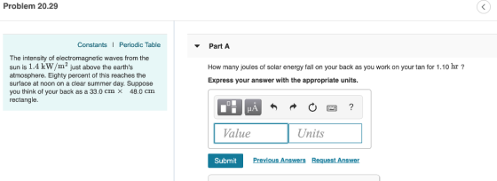 Problem 20.29 Constants Periodic Table Part A The intensity of electromagnetic waves from the sun is 1.4 kW/m2 just above the earths atmosphere. Eighty percent of this reaches the surface at noon on a clear summer day. Suppose you think of your back as a 33.0 cm x 48.0 cm rectangle. How many joules of solar energy fall on your back as you work on your tan for 1.10 hr? Express your answer with the appropriate units. Value Units Submit Previous Answers Request Answer